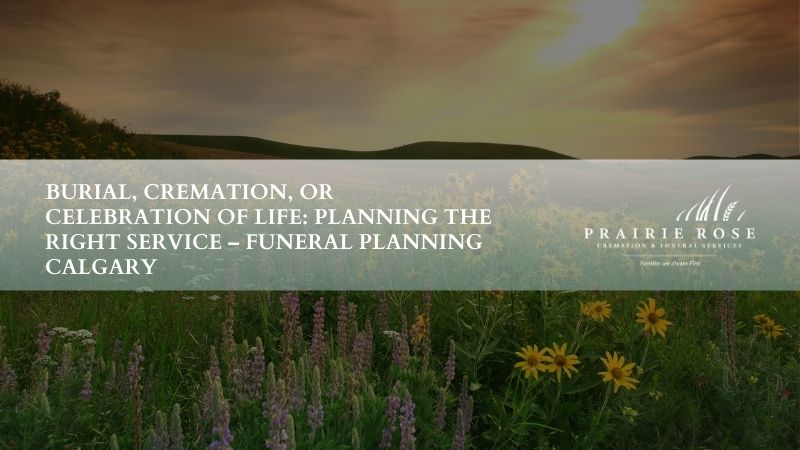 Burial, Cremation, or Celebration of Life: Planning the Right Service – Funeral Planning Calgary